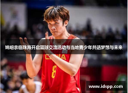 姚明亲临珠海开启篮球交流活动与当地青少年共话梦想与未来